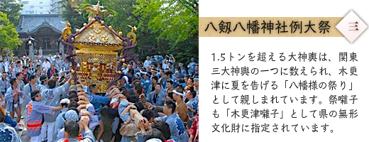 八剱八幡神社例大祭：1.5トンを超える大神輿は、関東三大神輿の一つに数えられ、木更津に夏を告げる「八幡様の祭り」として親しまれています。祭囃子も「木更津囃子」として県の無形文化財に指定されています。